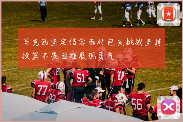 马克西坚定信念面对包夹挑战坚持投篮不畏困难展现勇气