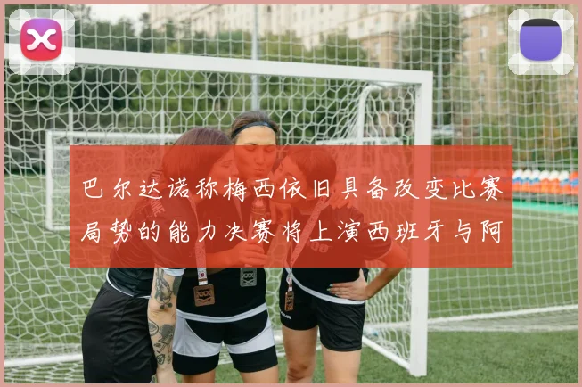 巴尔达诺称梅西依旧具备改变比赛局势的能力决赛将上演西班牙与阿根廷的对决