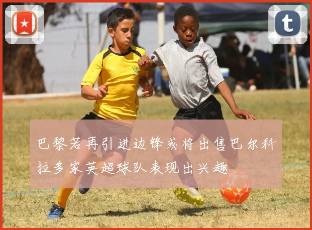 巴黎若再引进边锋或将出售巴尔科拉多家英超球队表现出兴趣
