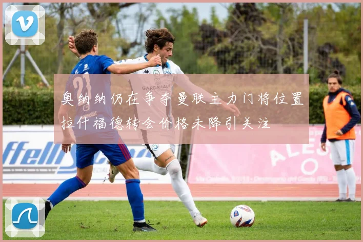 奥纳纳仍在争夺曼联主力门将位置拉什福德转会价格未降引关注