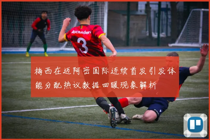 梅西在迈阿密国际连续首发引发体能分配热议数据回暖现象解析