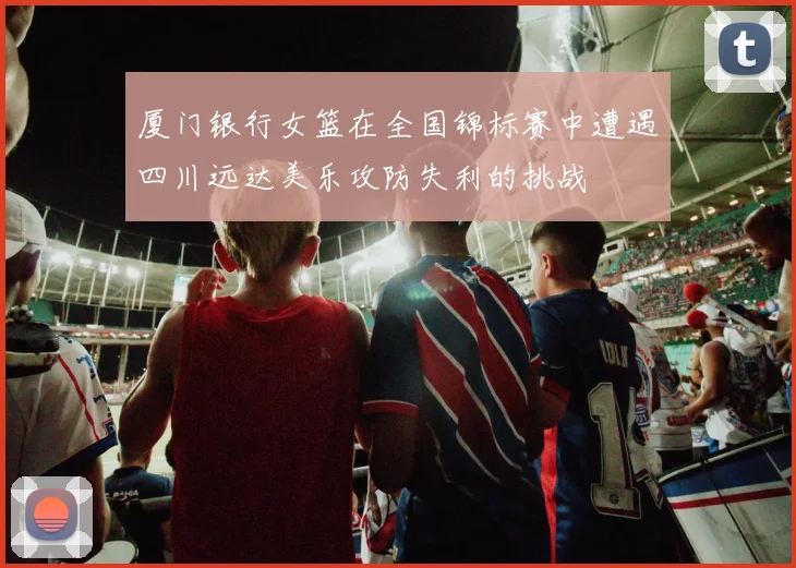 厦门银行女篮在全国锦标赛中遭遇四川远达美乐攻防失利的挑战