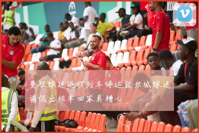 曼联球迷返程列车停运赫尔城球迷调侃出租车回家真糟心